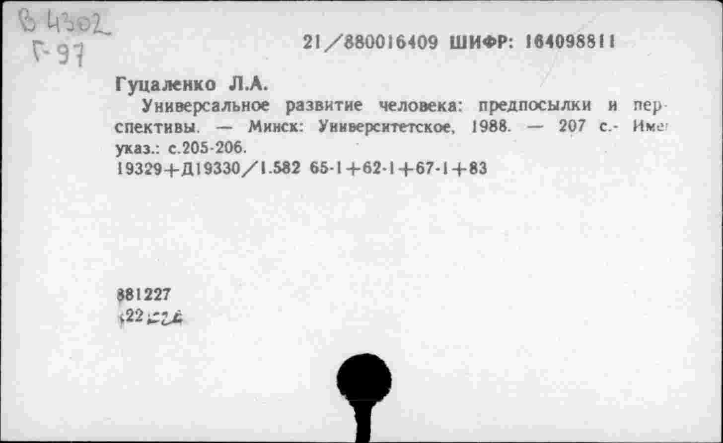 ﻿21/8800)6409 ШИФР: 18409881)
Гуцаленко Л.А.
Универсальное развитие человека: предпосылки и пер спективы. — Минск: Университетское, 1988. — 207 с.- Имс указ.: с.205-206.
19329+Д19330/1.582 65-1+62-1+67-1+83
881227 $22^